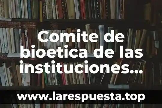 Comite de bioetica de las instituciones de salud que es
