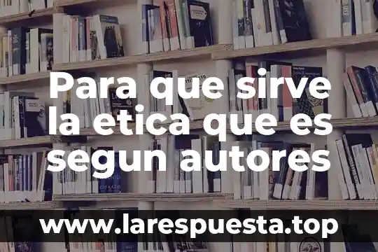Para que sirve la etica que es segun autores
