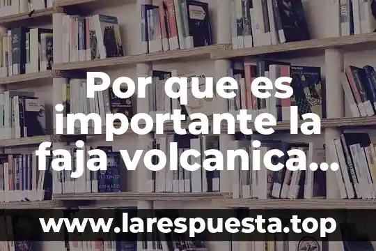 Por que es importante la faja volcanica transmexicana