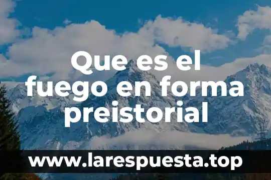 Que es el fuego en forma preistorial