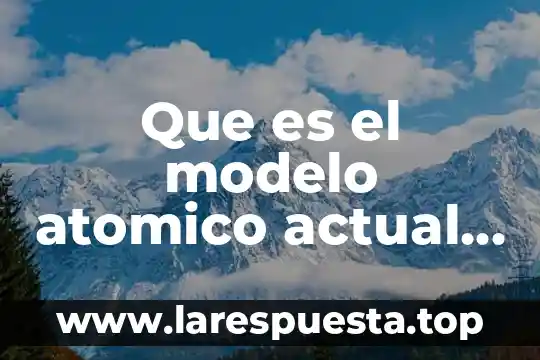 Que es el modelo atomico actual en quimica