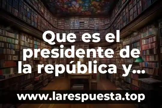 Que es republica como sistema de gobierno 3 Que es el presidente de la república y sus funciones