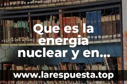 Que es la energia nuclear y en que consiste