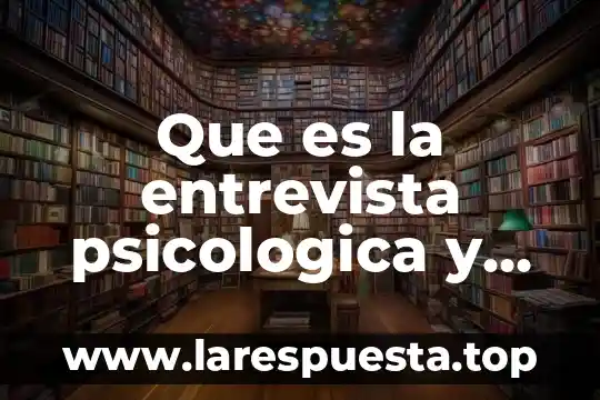 Que es la entrevista a campo 5 Que es la entrevista psicologica y caracteristicas