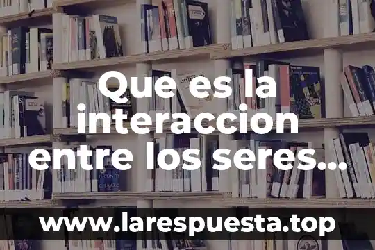 Qué es relacionarse con otros seres vivos 5 Que es la interaccion entre los seres vivos consecuencias negativaa