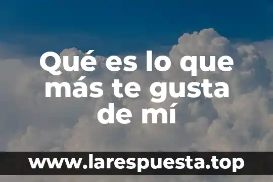 Que es lo mas que te gusta de mi 8 Qué es lo que más te gusta de mí