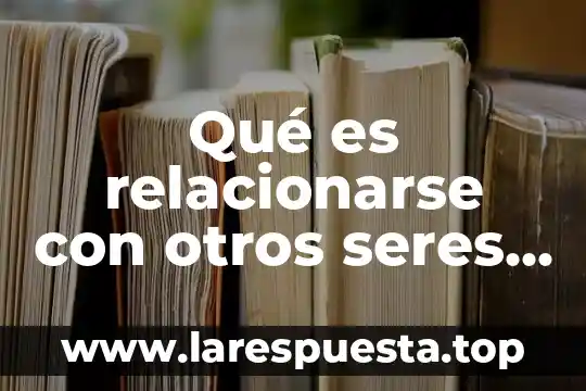 Que es la interaccion entre los seres vivos consecuencias negativaa 4 Qué es relacionarse con otros seres vivos